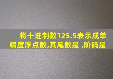 将十进制数125.5表示成单精度浮点数,其尾数是 ,阶码是